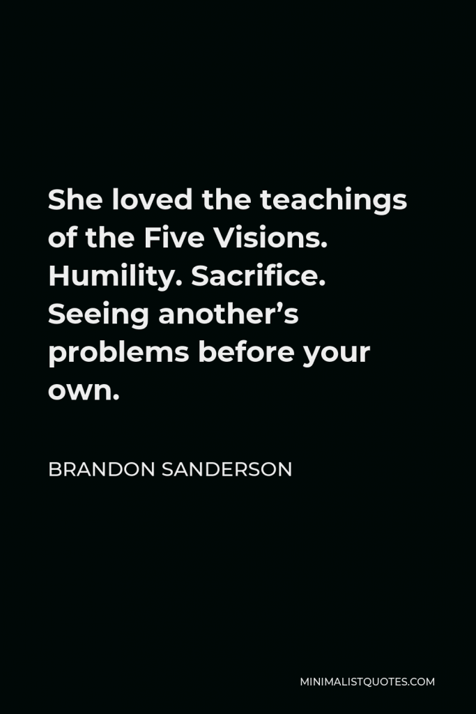 Brandon Sanderson Quote - She loved the teachings of the Five Visions. Humility. Sacrifice. Seeing another’s problems before your own.