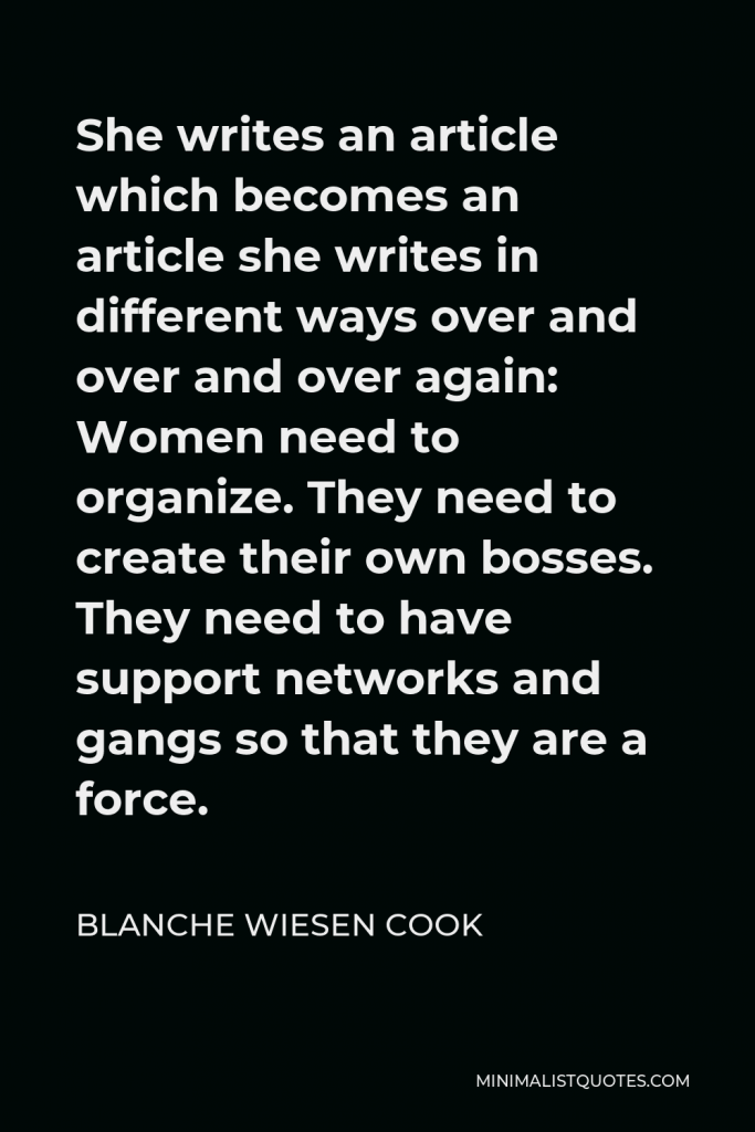 Blanche Wiesen Cook Quote - She writes an article which becomes an article she writes in different ways over and over and over again: Women need to organize. They need to create their own bosses. They need to have support networks and gangs so that they are a force.