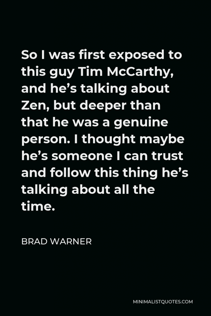 Brad Warner Quote - So I was first exposed to this guy Tim McCarthy, and he’s talking about Zen, but deeper than that he was a genuine person. I thought maybe he’s someone I can trust and follow this thing he’s talking about all the time.
