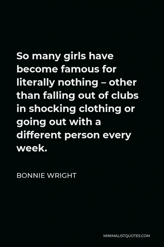 Bonnie Wright Quote - So many girls have become famous for literally nothing – other than falling out of clubs in shocking clothing or going out with a different person every week.