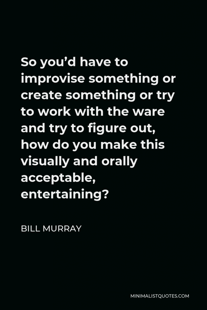 Bill Murray Quote - So you’d have to improvise something or create something or try to work with the ware and try to figure out, how do you make this visually and orally acceptable, entertaining?