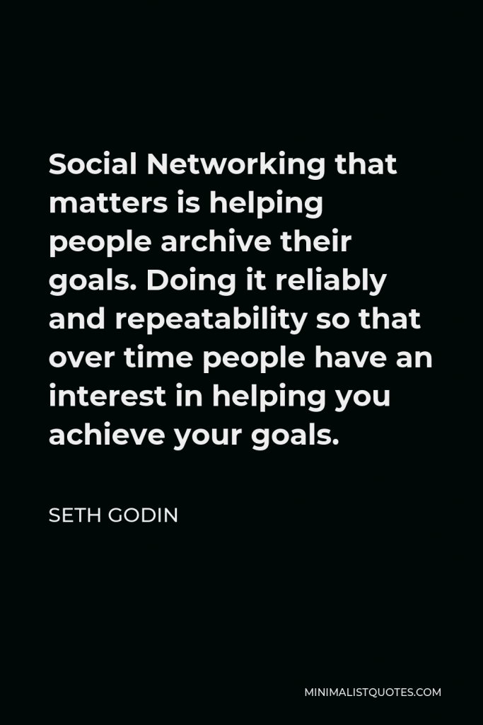 Seth Godin Quote - Social Networking that matters is helping people archive their goals. Doing it reliably and repeatability so that over time people have an interest in helping you achieve your goals.