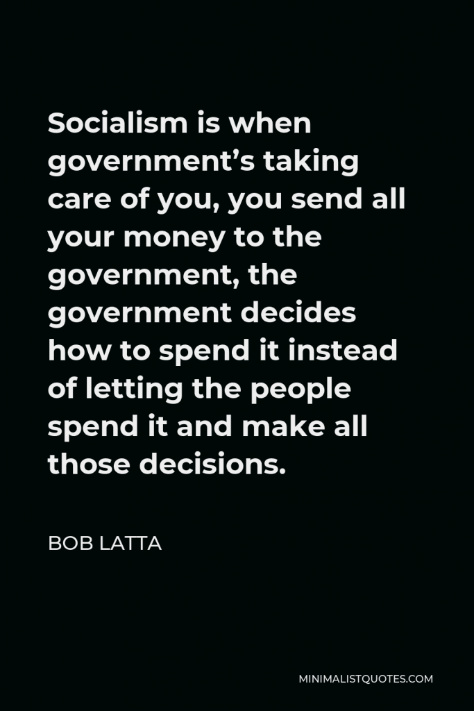 Bob Latta Quote - Socialism is when government’s taking care of you, you send all your money to the government, the government decides how to spend it instead of letting the people spend it and make all those decisions.