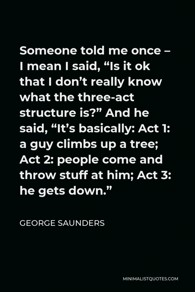 George Saunders Quote - Someone told me once – I mean I said, “Is it ok that I don’t really know what the three-act structure is?” And he said, “It’s basically: Act 1: a guy climbs up a tree; Act 2: people come and throw stuff at him; Act 3: he gets down.”