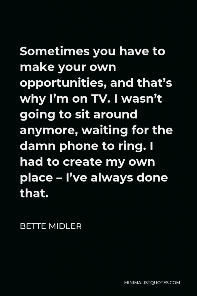 Bette Midler Quote - Sometimes you have to make your own opportunities, and that’s why I’m on TV. I wasn’t going to sit around anymore, waiting for the damn phone to ring. I had to create my own place – I’ve always done that.