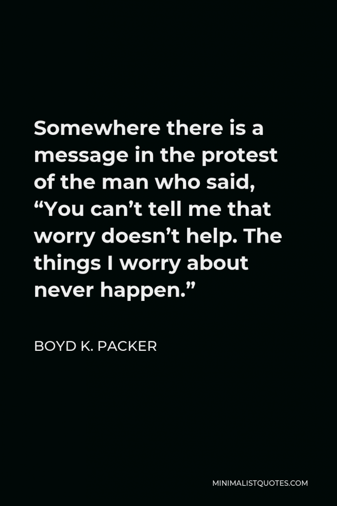 Boyd K. Packer Quote - Somewhere there is a message in the protest of the man who said, “You can’t tell me that worry doesn’t help. The things I worry about never happen.”