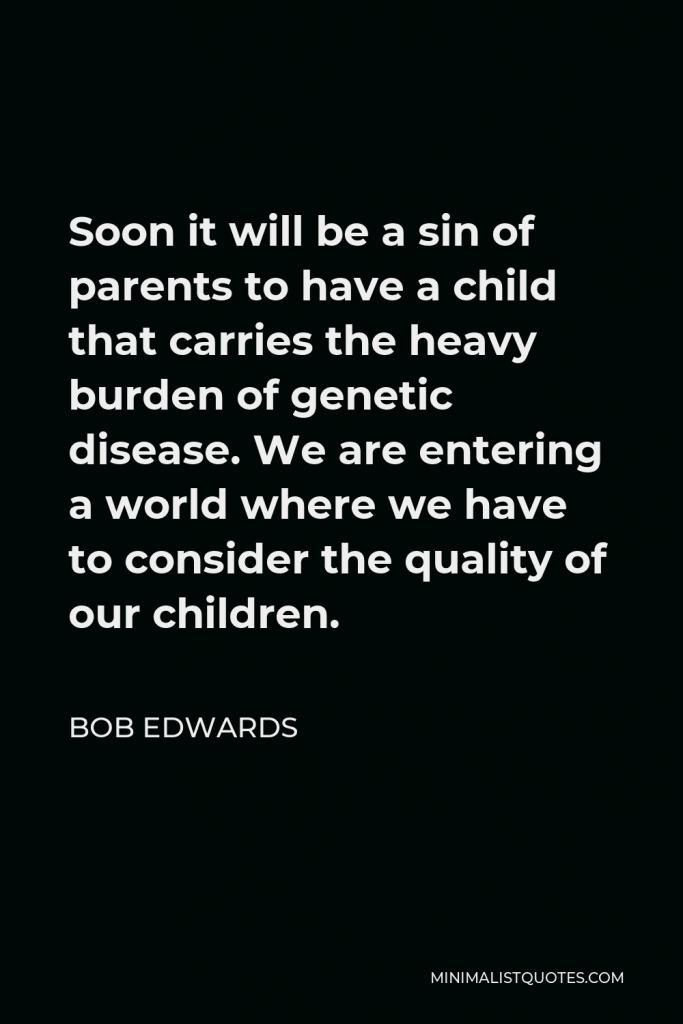 Bob Edwards Quote - Soon it will be a sin of parents to have a child that carries the heavy burden of genetic disease. We are entering a world where we have to consider the quality of our children.
