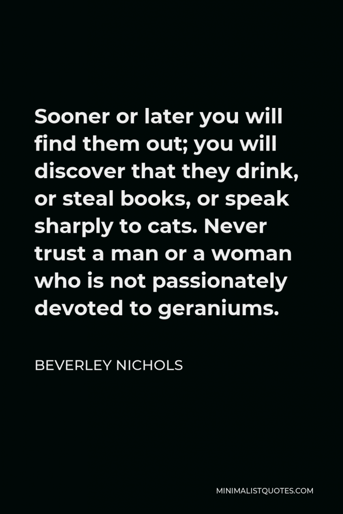 Beverley Nichols Quote - Sooner or later you will find them out; you will discover that they drink, or steal books, or speak sharply to cats. Never trust a man or a woman who is not passionately devoted to geraniums.