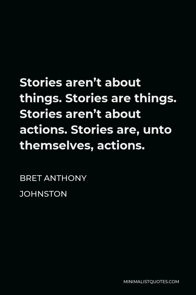 Bret Anthony Johnston Quote - Stories aren’t about things. Stories are things. Stories aren’t about actions. Stories are, unto themselves, actions.