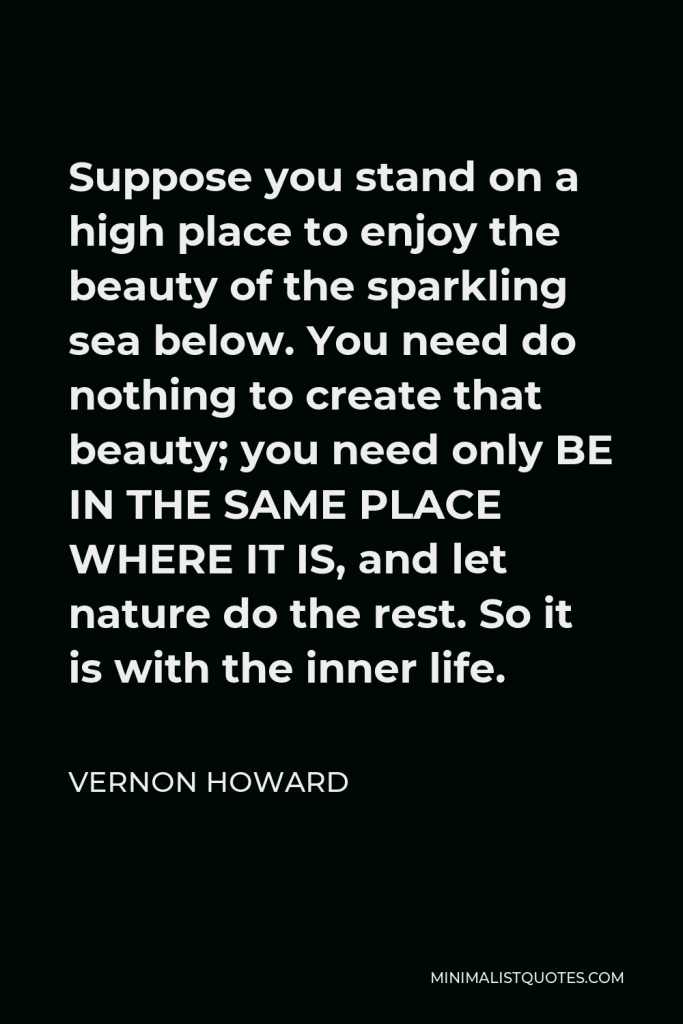 Vernon Howard Quote - Suppose you stand on a high place to enjoy the beauty of the sparkling sea below. You need do nothing to create that beauty; you need only BE IN THE SAME PLACE WHERE IT IS, and let nature do the rest. So it is with the inner life.