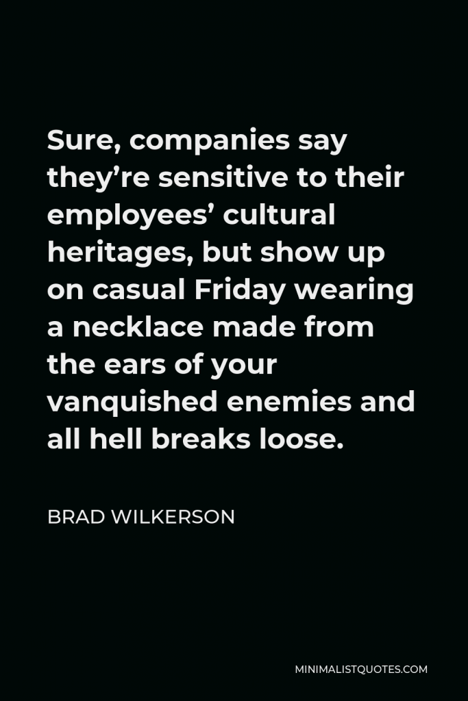 Brad Wilkerson Quote - Sure, companies say they’re sensitive to their employees’ cultural heritages, but show up on casual Friday wearing a necklace made from the ears of your vanquished enemies and all hell breaks loose.