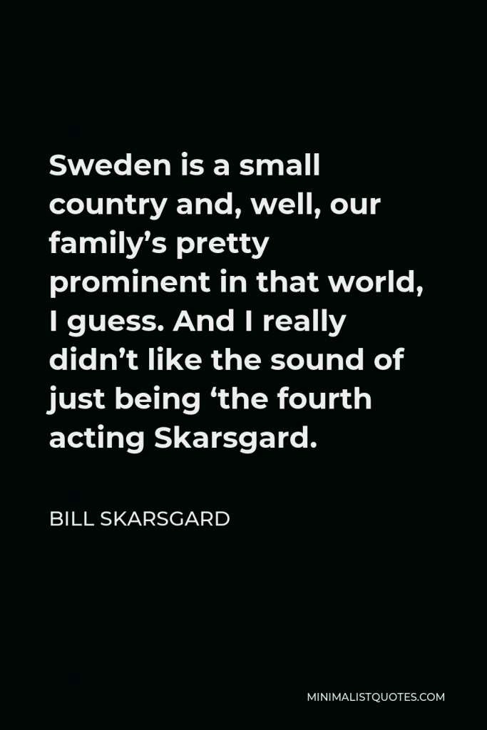 Bill Skarsgard Quote - Sweden is a small country and, well, our family’s pretty prominent in that world, I guess. And I really didn’t like the sound of just being ‘the fourth acting Skarsgard.