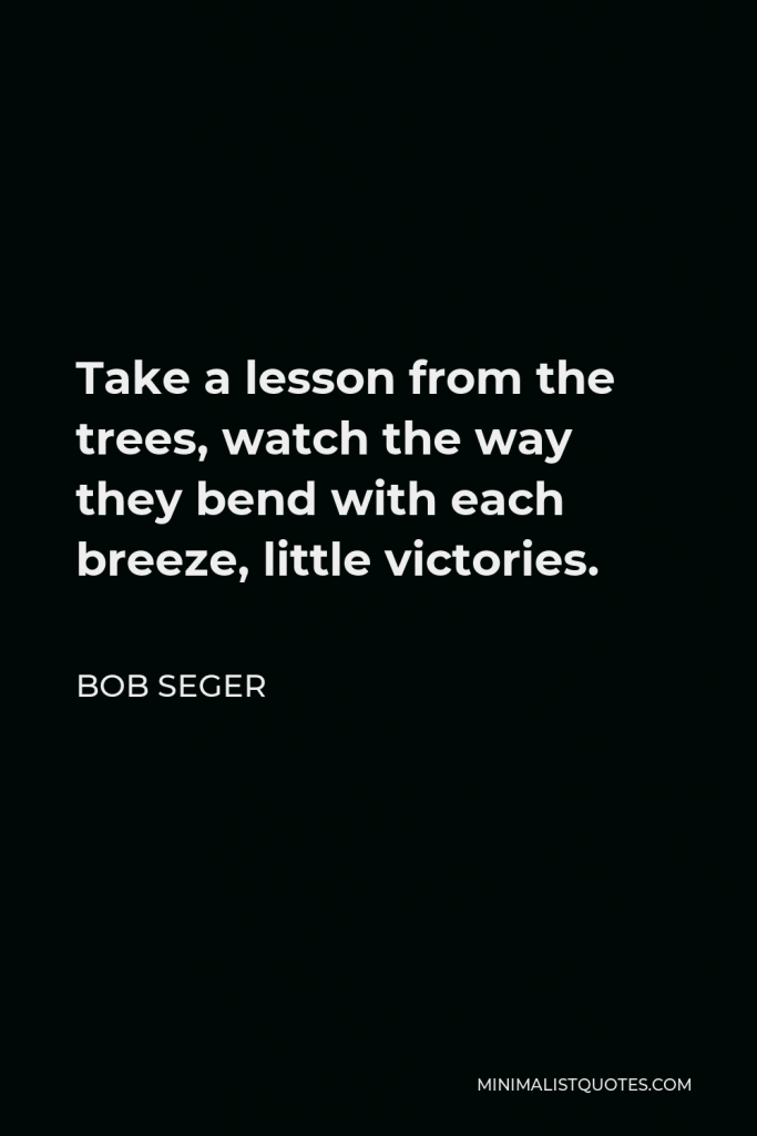 Bob Seger Quote - Take a lesson from the trees, watch the way they bend with each breeze, little victories.