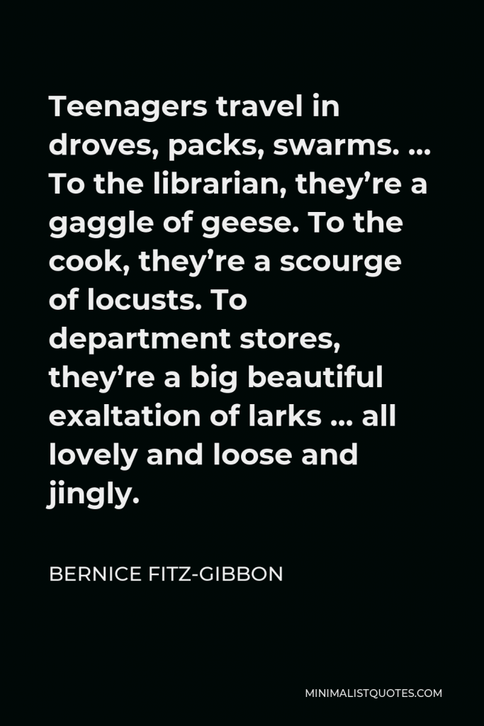 Bernice Fitz-Gibbon Quote - Teenagers travel in droves, packs, swarms. … To the librarian, they’re a gaggle of geese. To the cook, they’re a scourge of locusts. To department stores, they’re a big beautiful exaltation of larks … all lovely and loose and jingly.