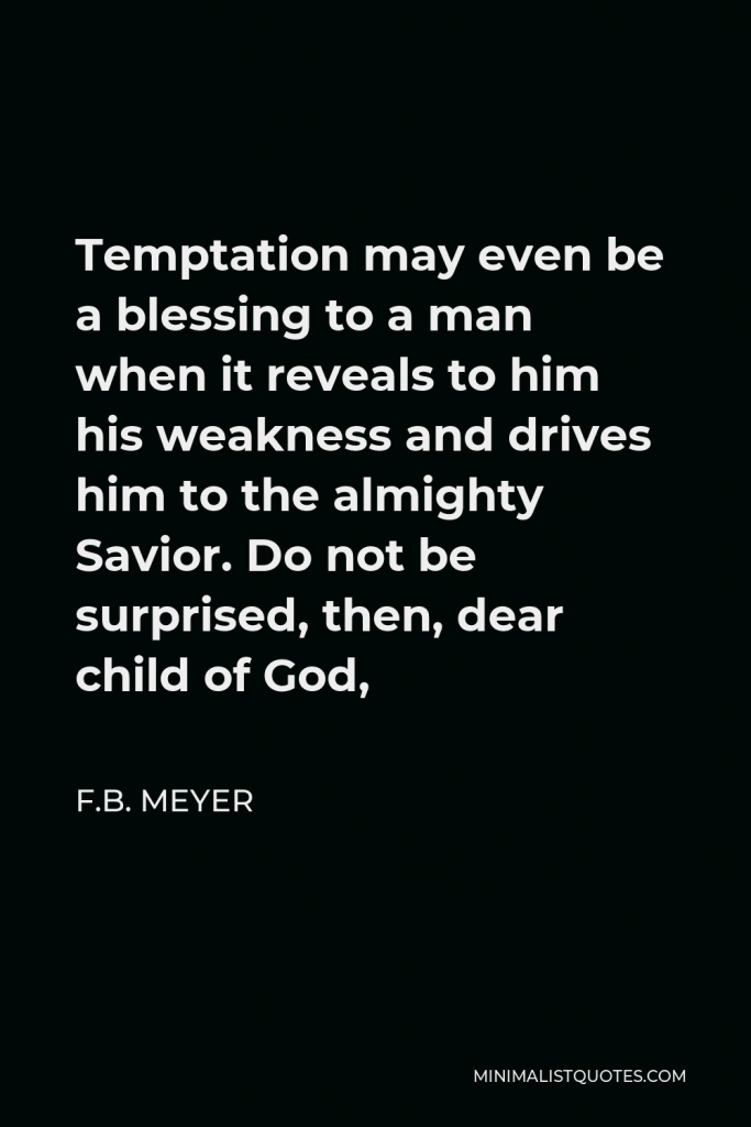 F.B. Meyer Quote - Temptation may even be a blessing to a man when it reveals to him his weakness and drives him to the almighty Savior. Do not be surprised, then, dear child of God,