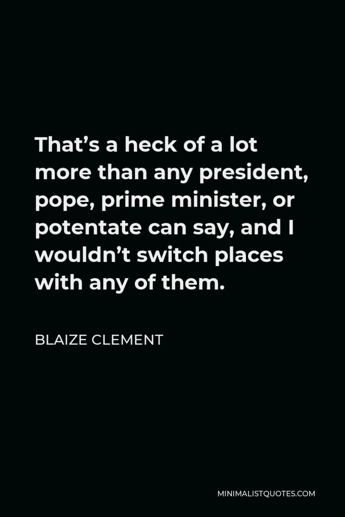 Blaize Clement Quote - That’s a heck of a lot more than any president, pope, prime minister, or potentate can say, and I wouldn’t switch places with any of them.