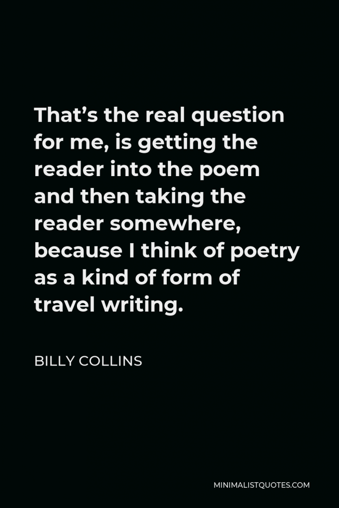 Billy Collins Quote - That’s the real question for me, is getting the reader into the poem and then taking the reader somewhere, because I think of poetry as a kind of form of travel writing.