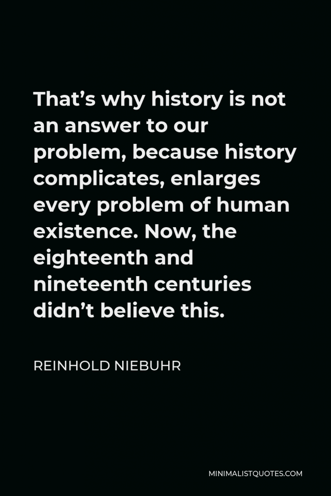 Reinhold Niebuhr Quote - That’s why history is not an answer to our problem, because history complicates, enlarges every problem of human existence. Now, the eighteenth and nineteenth centuries didn’t believe this.