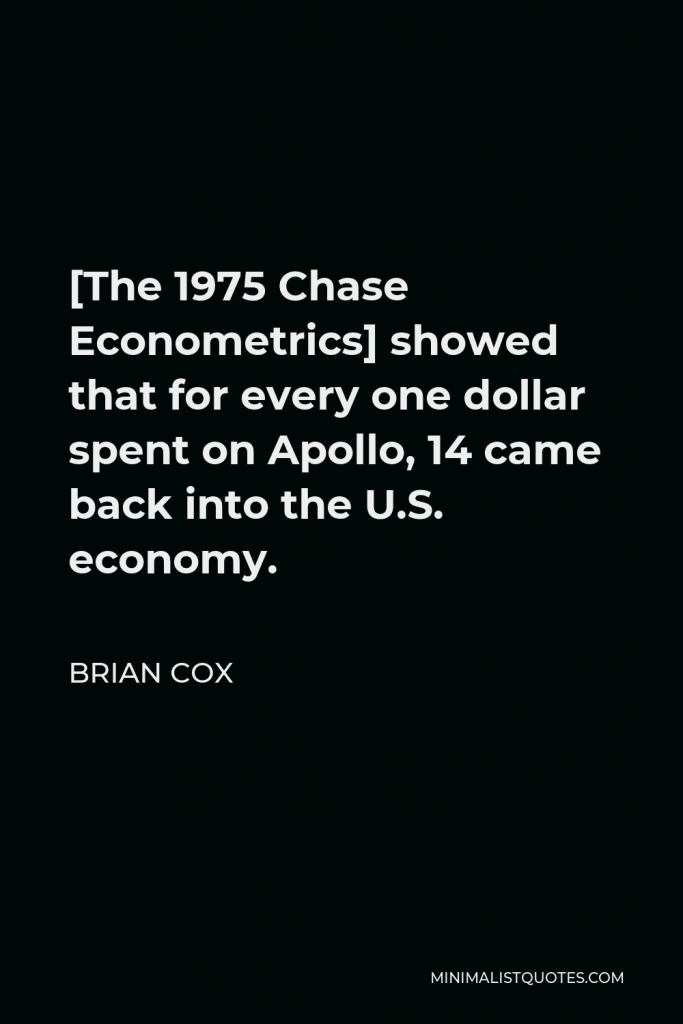 Brian Cox Quote - [The 1975 Chase Econometrics] showed that for every one dollar spent on Apollo, 14 came back into the U.S. economy.