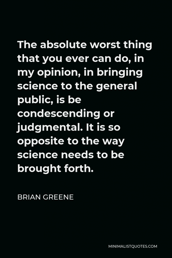 Brian Greene Quote - The absolute worst thing that you ever can do, in my opinion, in bringing science to the general public, is be condescending or judgmental. It is so opposite to the way science needs to be brought forth.