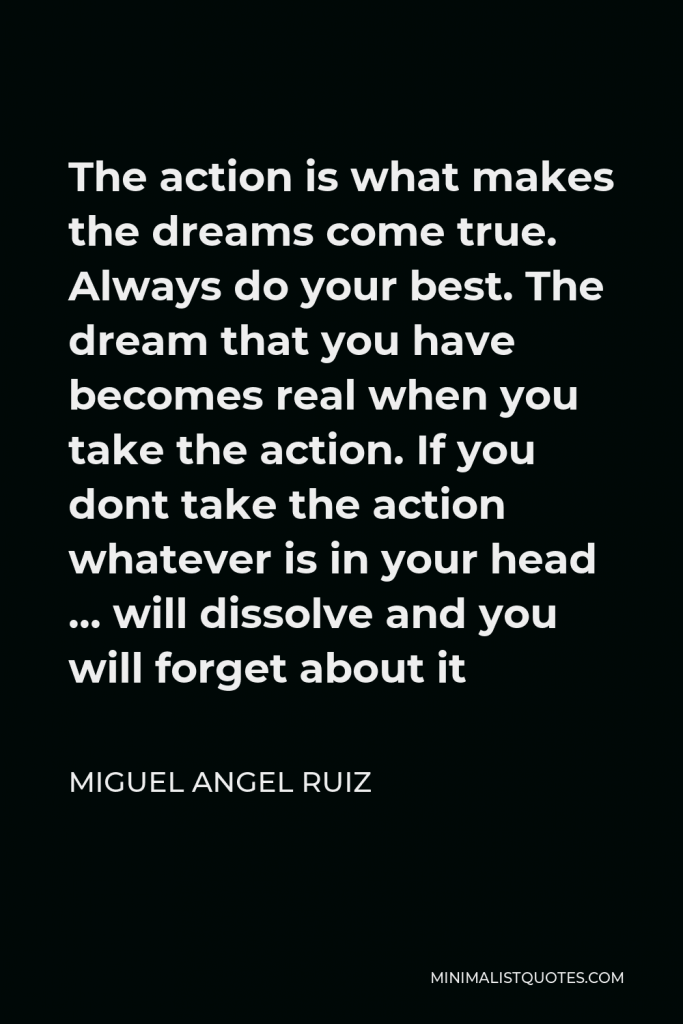 Miguel Angel Ruiz Quote - The action is what makes the dreams come true. Always do your best. The dream that you have becomes real when you take the action. If you dont take the action whatever is in your head … will dissolve and you will forget about it