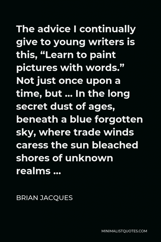 Brian Jacques Quote - The advice I continually give to young writers is this, “Learn to paint pictures with words.” Not just once upon a time, but … In the long secret dust of ages, beneath a blue forgotten sky, where trade winds caress the sun bleached shores of unknown realms …