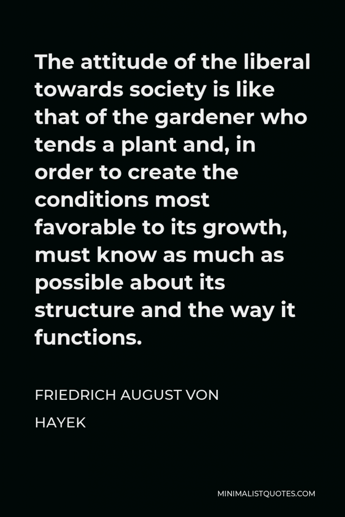 Friedrich August von Hayek Quote - The attitude of the liberal towards society is like that of the gardener who tends a plant and, in order to create the conditions most favorable to its growth, must know as much as possible about its structure and the way it functions.