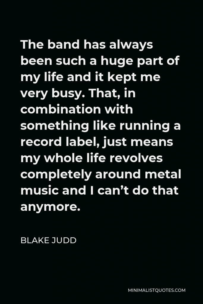 Blake Judd Quote - The band has always been such a huge part of my life and it kept me very busy. That, in combination with something like running a record label, just means my whole life revolves completely around metal music and I can’t do that anymore.