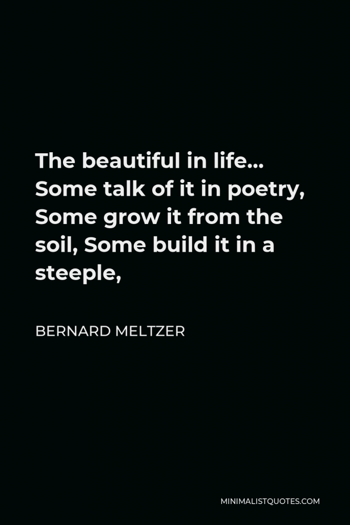 Bernard Meltzer Quote - The beautiful in life… Some talk of it in poetry, Some grow it from the soil, Some build it in a steeple,