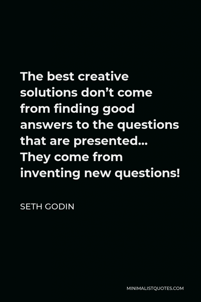 Seth Godin Quote - The best creative solutions don’t come from finding good answers to the questions that are presented… They come from inventing new questions!