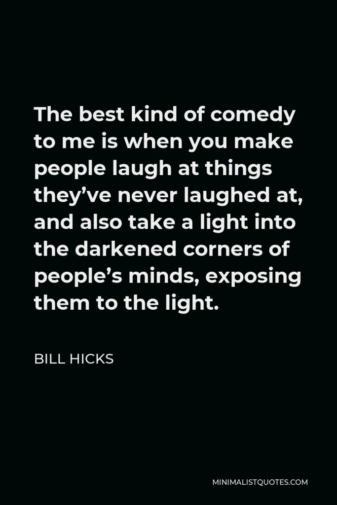 Bill Hicks Quote - The best kind of comedy to me is when you make people laugh at things they’ve never laughed at, and also take a light into the darkened corners of people’s minds, exposing them to the light.