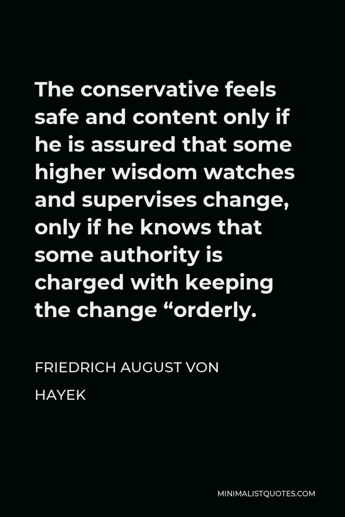 Friedrich August von Hayek Quote - The conservative feels safe and content only if he is assured that some higher wisdom watches and supervises change, only if he knows that some authority is charged with keeping the change “orderly.