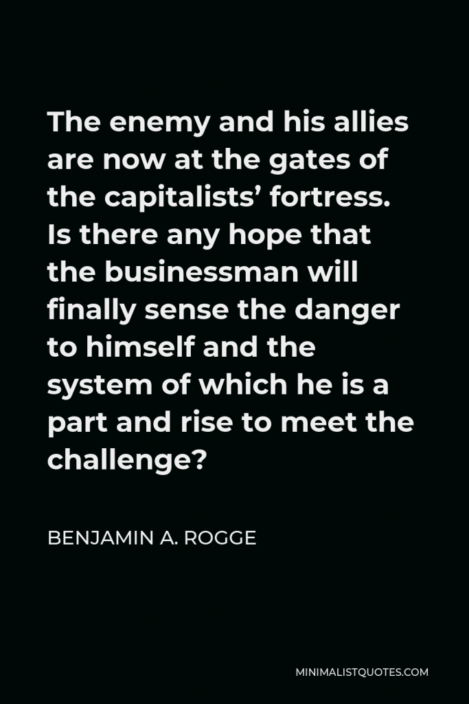 Benjamin A. Rogge Quote - The enemy and his allies are now at the gates of the capitalists’ fortress. Is there any hope that the businessman will finally sense the danger to himself and the system of which he is a part and rise to meet the challenge?