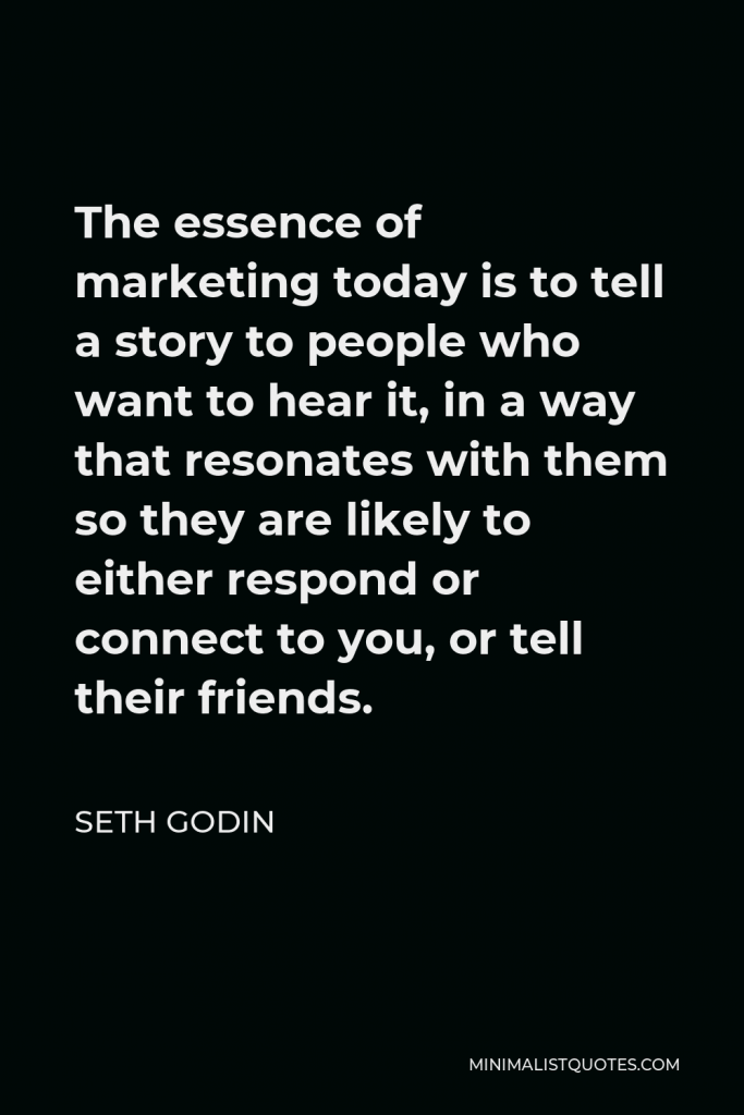 Seth Godin Quote - The essence of marketing today is to tell a story to people who want to hear it, in a way that resonates with them so they are likely to either respond or connect to you, or tell their friends.