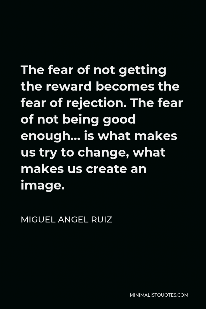 Miguel Angel Ruiz Quote - The fear of not getting the reward becomes the fear of rejection. The fear of not being good enough… is what makes us try to change, what makes us create an image.