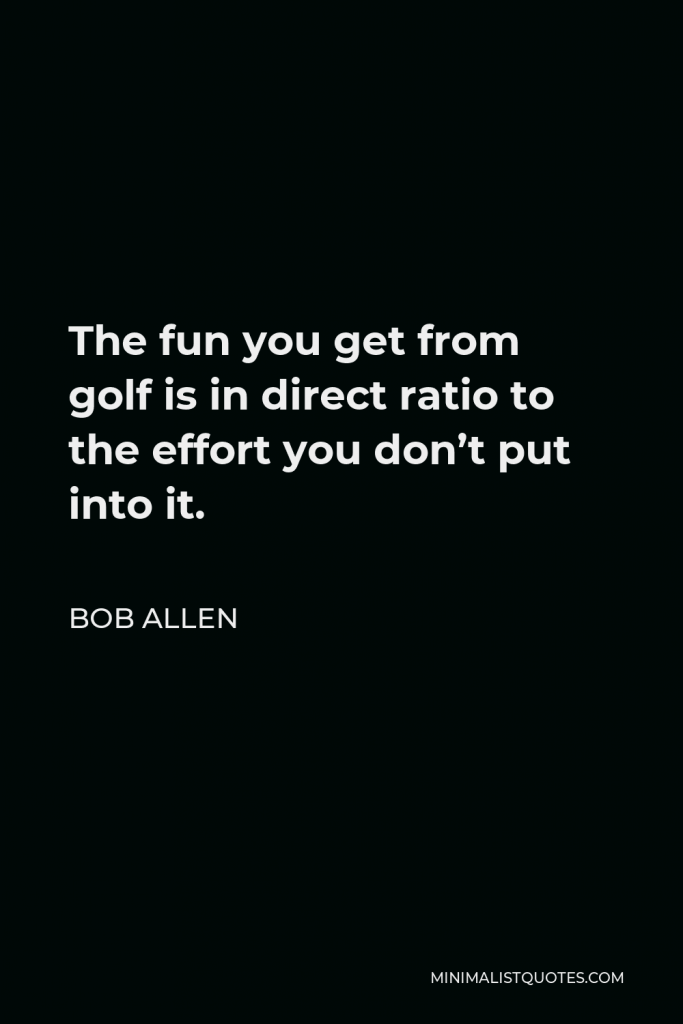 Bob Allen Quote - The fun you get from golf is in direct ratio to the effort you don’t put into it.