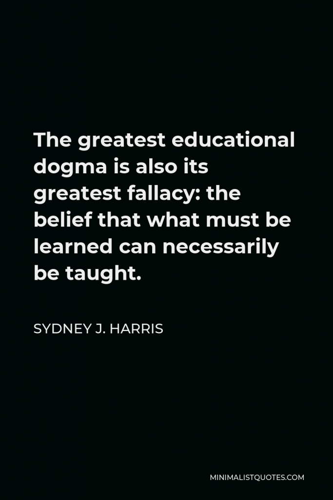 Sydney J. Harris Quote - The greatest educational dogma is also its greatest fallacy: the belief that what must be learned can necessarily be taught.