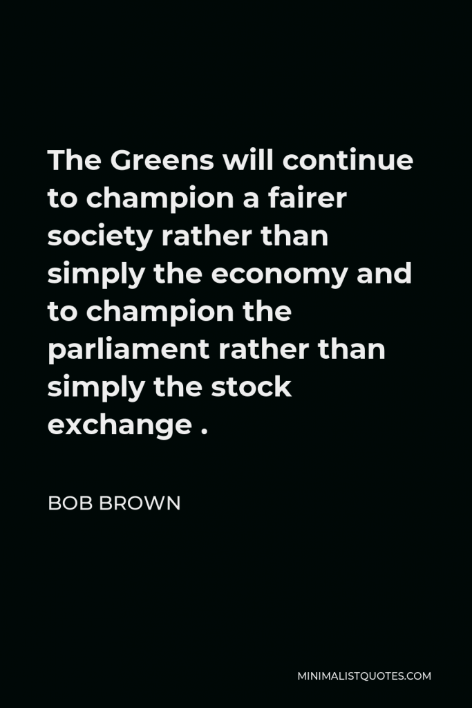 Bob Brown Quote - The Greens will continue to champion a fairer society rather than simply the economy and to champion the parliament rather than simply the stock exchange .