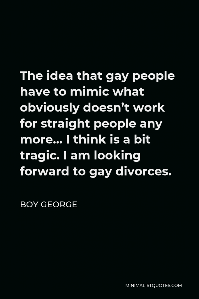 Boy George Quote - The idea that gay people have to mimic what obviously doesn’t work for straight people any more… I think is a bit tragic. I am looking forward to gay divorces.