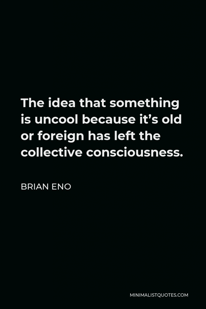 Brian Eno Quote - The idea that something is uncool because it’s old or foreign has left the collective consciousness.