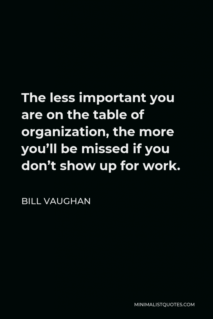 Bill Vaughan Quote - The less important you are on the table of organization, the more you’ll be missed if you don’t show up for work.