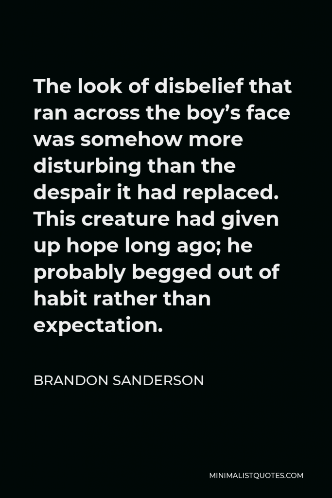 Brandon Sanderson Quote - The look of disbelief that ran across the boy’s face was somehow more disturbing than the despair it had replaced. This creature had given up hope long ago; he probably begged out of habit rather than expectation.