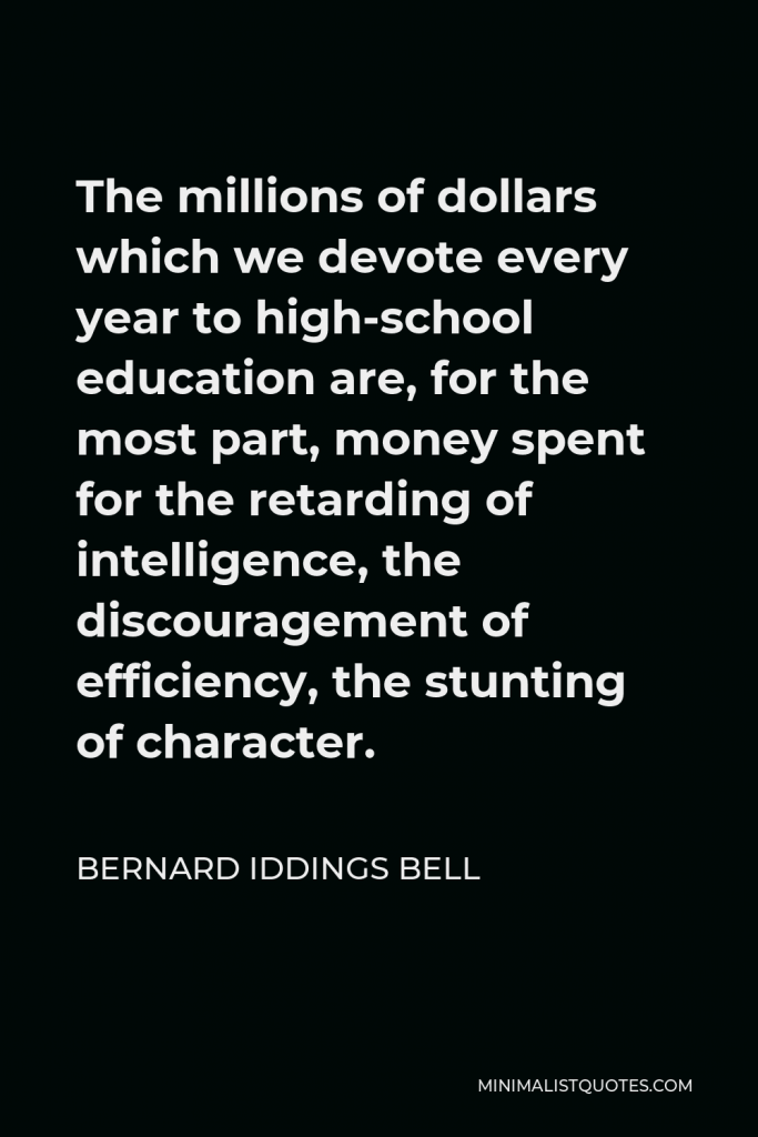 Bernard Iddings Bell Quote - The millions of dollars which we devote every year to high-school education are, for the most part, money spent for the retarding of intelligence, the discouragement of efficiency, the stunting of character.