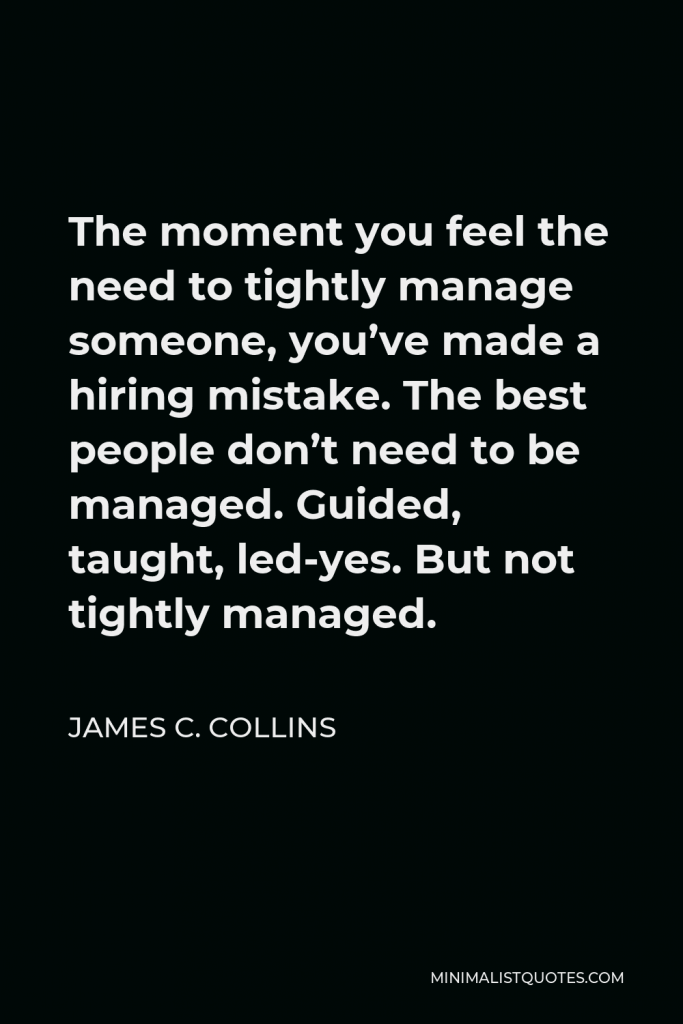 James C. Collins Quote - The moment you feel the need to tightly manage someone, you’ve made a hiring mistake. The best people don’t need to be managed. Guided, taught, led-yes. But not tightly managed.