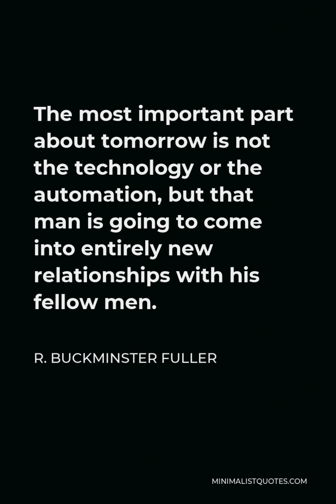 R. Buckminster Fuller Quote - The most important part about tomorrow is not the technology or the automation, but that man is going to come into entirely new relationships with his fellow men.