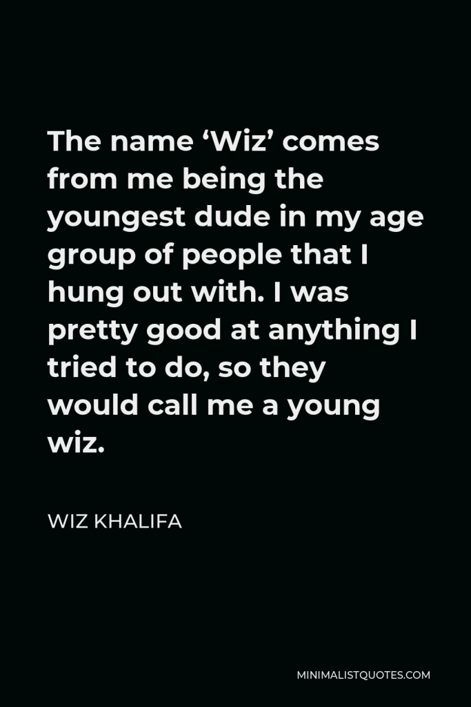 Wiz Khalifa Quote - The name ‘Wiz’ comes from me being the youngest dude in my age group of people that I hung out with. I was pretty good at anything I tried to do, so they would call me a young wiz.