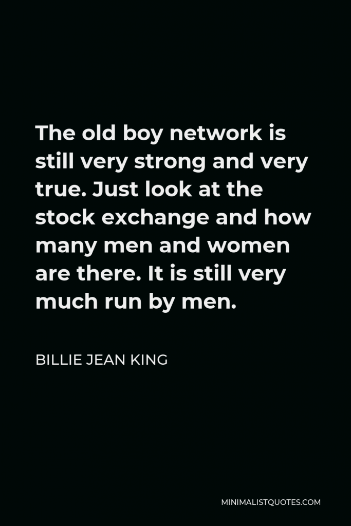 Billie Jean King Quote - The old boy network is still very strong and very true. Just look at the stock exchange and how many men and women are there. It is still very much run by men.