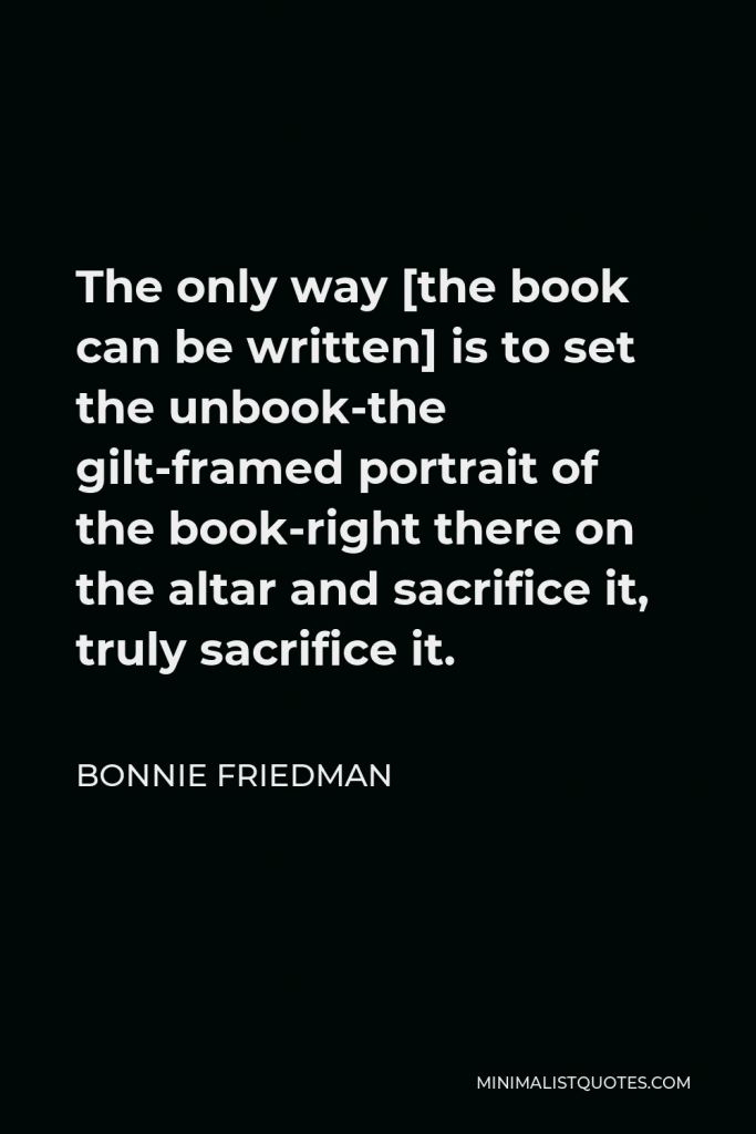 Bonnie Friedman Quote - The only way [the book can be written] is to set the unbook-the gilt-framed portrait of the book-right there on the altar and sacrifice it, truly sacrifice it.