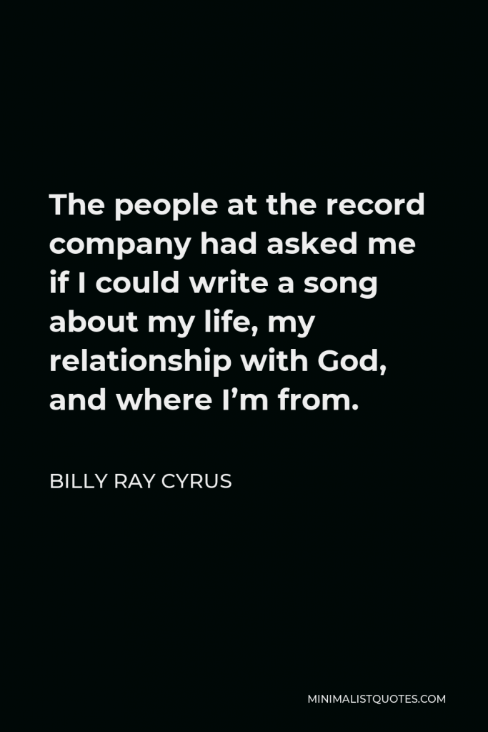 Billy Ray Cyrus Quote - The people at the record company had asked me if I could write a song about my life, my relationship with God, and where I’m from.