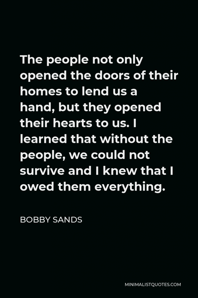Bobby Sands Quote - The people not only opened the doors of their homes to lend us a hand, but they opened their hearts to us. I learned that without the people, we could not survive and I knew that I owed them everything.